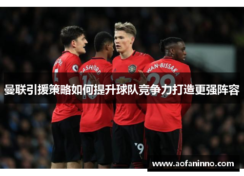 曼联引援策略如何提升球队竞争力打造更强阵容