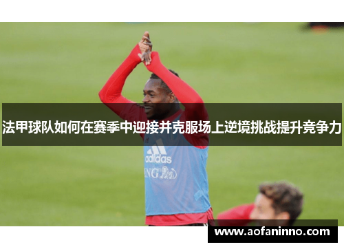法甲球队如何在赛季中迎接并克服场上逆境挑战提升竞争力